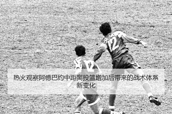 热火观察阿德巴约中距离投篮增加后带来的战术体系新变化