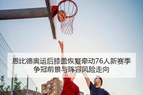 恩比德奥运后膝盖恢复牵动76人新赛季争冠前景与阵容风险走向