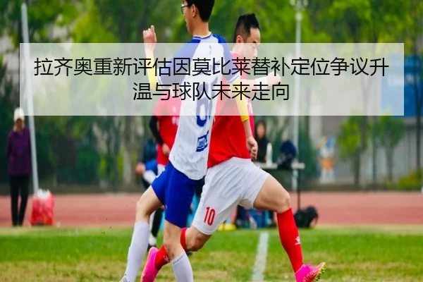 拉齐奥重新评估因莫比莱替补定位争议升温与球队未来走向