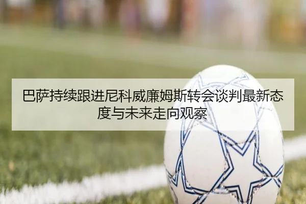 巴萨持续跟进尼科威廉姆斯转会谈判最新态度与未来走向观察