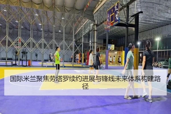 国际米兰聚焦劳塔罗续约进展与锋线未来体系构建路径